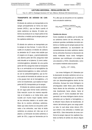 LECTURA ADICIONAL - REGULACIÓN DEL PH
Fox, S. I. (2011). Fisiología Humana (12º ed.). México: McGraw Hill Interamericana.
TRANSPORTE DE DIÓXIDO DE CAR-
BONO
El dióxido de carbono es transportado en la
sangre principalmente en forma de bicar-
bonato (HCO3
-), que se libera cuando el
ácido carbónico se disocia. El ácido car-
bónico se produce en su mayor parte en los
eritrocitos a medida que la sangre pasa por
los capilares sistémicos.
El dióxido de carbono es transportado por
la sangre en tres formas: 1) como CO2 di-
suelto en el plasma: el dióxido de carbono
es alrededor de 21 veces más soluble que
el oxígeno en el agua, y aproximadamente
una décima parte del CO2 sanguíneo total
está disuelto en el plasma; 2) como carba-
minohemoglobina: alrededor de una quinta
parte del CO2 sanguíneo total se transporta
fijo a un aminoácido en la hemoglobina (la
carbaminohemoglobina no debe confundir-
se con la carboxihemoglobina, que se for-
ma cuando el monóxido de carbono se une
a los grupos hem de la hemoglobina, y 3)
como ion bicarbonato, que explica la mayor
parte del CO2 transportado por la sangre.
El dióxido de carbono puede combinar-
se con agua para formar ácido carbónico.
Esta reacción ocurre de manera espontá-
nea en el plasma a un índice lento, pero
sucede con mucha mayor rapidez dentro
de los eritrocitos debido a la acción cata-
lítica de la enzima anhidrasa carbónica.
Dado que esta enzima se encuentra confi-
nada a los eritrocitos, casi todo el ácido
carbónico se produce ahí más que en el
plasma. La formación de ácido carbónico a
partir de CO2 y agua es favorecida por la
PCO2 alta que se encuentra en los capilares
de la circulación sistémica.
CO2+H2O
ANHIDRASA CARBÓNICA
�⎯⎯⎯⎯⎯⎯⎯⎯⎯⎯⎯⎯⎯⎯⎯⎯⎯� H2CO3
PCO2
alta
Cambio de cloruro
Como resultado de catálisis por la anhidra-
sa carbónica dentro de los eritrocitos, se
producen grandes cantidades de ácido car-
bónico a medida que la sangre pasa por los
capilares sistémicos. La acumulación de
concentraciones de ácido carbónico dentro
de los eritrocitos favorece la disociación de
estas moléculas hacia iones hidrógeno
(protones, que contribuyen a la acidez de
una solución) y HCO3
- (bicarbonato), como
se muestra mediante esta ecuación:
H2CO3 → H+
+ HCO3
-
Los iones hidrógeno (H+) liberados por
la disociación de ácido carbónico son en su
mayor parte amortiguados por su combina-
ción con desoxihemoglobina dentro de los
eritrocitos. Aunque los iones hidrógeno no
amortiguados están libres para difundirse
hacia afuera de los eritrocitos, se difunde
más bicarbonato hacia afuera, hacia el
plasma, que H+. Como resultado del “atra-
pamiento” de iones hidrógeno dentro de los
eritrocitos por su fijación a hemoglobina, y
la difusión hacia afuera de bicarbonato, el
interior del eritrocito gana una carga positi-
va neta, lo cual atrae iones cloruro (Cl-),
que entran a los eritrocitos a medida que
sale HCO3
-. Este intercambio de iones con-
forme la sangre viaja por los capilares tisu-
lares se llama el cambio de cloruro (figura
1).
Universidad Nacional de Formosa
Facultad de Ciencias de la Salud
Licenciatura en Nutrición
BIOQUÍMICA DE LA NUTRICIÓN I
TEMA 2
ÁCIDOS Y BASES - PARTE 2
57
 