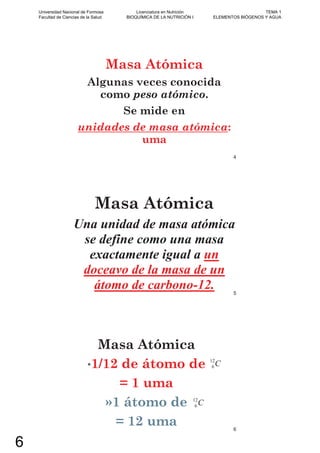 Masa Atómica
Algunas veces conocida
como peso atómico.
Se mide en
unidades de masa atómica:
uma
4
Masa Atómica
Una unidad de masa atómica
se define como una masa
exactamente igual a un
doceavo de la masa de un
átomo de carbono-12. 5
Masa Atómica
•1/12 de átomo de
= 1 uma
»1 átomo de
= 12 uma
C12
6
C12
6
6
Universidad Nacional de Formosa
Facultad de Ciencias de la Salud
Licenciatura en Nutrición
BIOQUÍMICA DE LA NUTRICIÓN I
TEMA 1
ELEMENTOS BIÓGENOS Y AGUA
6
 