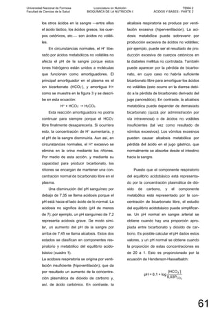 los otros ácidos en la sangre —entre ellos
el ácido láctico, los ácidos grasos, los cuer-
pos cetónicos, etc.— son ácidos no voláti-
les.
En circunstancias normales, el H+ libe-
rado por ácidos metabólicos no volátiles no
afecta el pH de la sangre porque estos
iones hidrógeno están unidos a moléculas
que funcionan como amortiguadores. El
principal amortiguador en el plasma es el
ion bicarbonato (HCO3
-), y amortigua H+
como se muestra en la figura 3 y se descri-
be en esta ecuación:
H+ + HCO3
-  H2CO3
Esta reacción amortiguadora no podría
continuar para siempre porque el HCO3
-
libre finalmente desaparecería. Si ocurriera
esto, la concentración de H+ aumentaría, y
el pH de la sangre disminuiría. Aun así, en
circunstancias normales, el H+ excesivo se
elimina en la orina mediante los riñones.
Por medio de esta acción, y mediante su
capacidad para producir bicarbonato, los
riñones se encargan de mantener una con-
centración normal de bicarbonato libre en el
plasma.
Una disminución del pH sanguíneo por
debajo de 7,35 se llama acidosis porque el
pH está hacia el lado ácido de lo normal. La
acidosis no significa ácido (pH de menos
de 7); por ejemplo, un pH sanguíneo de 7,2
representa acidosis grave. De modo simi-
lar, un aumento del pH de la sangre por
arriba de 7,45 se llama alcalosis. Estos dos
estados se clasifican en componentes res-
piratorio y metabólico del equilibrio acido-
básico (cuadro 1).
La acidosis respiratoria se origina por venti-
lación insuficiente (hipoventilación), que da
por resultado un aumento de la concentra-
ción plasmática de dióxido de carbono y,
así, de ácido carbónico. En contraste, la
alcalosis respiratoria se produce por venti-
lación excesiva (hiperventilación). La aci-
dosis metabólica puede sobrevenir por
producción excesiva de ácidos no volátiles;
por ejemplo, puede ser el resultado de pro-
ducción excesiva de cuerpos cetónicos en
la diabetes mellitus no controlada. También
puede aparecer por la pérdida de bicarbo-
nato, en cuyo caso no habría suficiente
bicarbonato libre para amortiguar los ácidos
no volátiles (esto ocurre en la diarrea debi-
do a la pérdida de bicarbonato derivado del
jugo pancreático). En contraste, la alcalosis
metabólica puede depender de demasiado
bicarbonato (quizá por administración por
vía intravenosa) o de ácidos no volátiles
insuficientes (tal vez como resultado de
vómitos excesivos). Los vómitos excesivos
pueden causar alcalosis metabólica por
pérdida del ácido en el jugo gástrico, que
normalmente se absorbe desde el intestino
hacia la sangre.
Puesto que el componente respiratorio
del equilibrio acidobásico está representa-
do por la concentración plasmática de dió-
xido de carbono, y el componente
metabólico está representado por la con-
centración de bicarbonato libre, el estudio
del equilibrio acidobásico puede simplificar-
se. Un pH normal en sangre arterial se
obtiene cuando hay una proporción apro-
piada entre bicarbonato y dióxido de car-
bono. Es posible calcular el pH dados estos
valores, y un pH normal se obtiene cuando
la proporción de estas concentraciones es
de 20 a 1. Esto es proporcionado por la
ecuación de Henderson-Hasselbalch:
pH = 6,1 + log
[HCO3
-
]
0,03PCO2
Universidad Nacional de Formosa
Facultad de Ciencias de la Salud
Licenciatura en Nutrición
BIOQUÍMICA DE LA NUTRICIÓN I
TEMA 2
ÁCIDOS Y BASES - PARTE 2
61
 