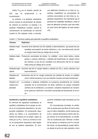donde PCO2
es la presión parcial de
CO2, que es proporcional a su
concentración.
La acidosis o la alcalosis respiratoria
ocurre cuando la concentración de dióxido
de carbono es anormal. La acidosis y la
alcalosis metabólicas suceden cuando la
concentración de bicarbonato es anormal
(cuadro 2). De cualquier modo, a menudo,
una alteración primaria en un área (p. ej.,
acidosis metabólica) se acompañará de
cambios secundarios en otra área (p. ej.,
alcalosis respiratoria). Es importante que el
personal de hospitales identifique y trate el
área de alteración primaria, pero ese análi-
sis yace fuera del objetivo de esta exposi-
ción.
Cuadro 1 | Términos usados para describir el equilibrio acidobásico
Término Definición
Acidosis respi-
ratoria
Aumento de la retención de CO2 (debido a hipoventilación), que puede dar por
resultado acumulación de ácido carbónico y, así, una disminución del pH
en sangre hasta cifras por debajo de lo normal
Acidosis meta-
bólica
Producción aumentada de ácidos “no volátiles”, como ácido láctico, ácidos
grasos y cuerpos cetónicos, o pérdida del bicarbonato en sangre (como
por diarrea), lo que da por resultado una disminución del pH en sangre
hasta cifras por debajo de lo normal
Alcalosis respi-
ratoria
Aumento del pH en sangre debido a pérdida de CO2 y ácido carbónico (por
hiperventilación)
Alcalosis me-
tabólica
Incremento del pH en sangre producido por pérdida de ácidos no volátiles
(como vómito excesivo) o por acumulación excesiva de base bicarbonato
Acidosis o al-
calosis com-
pensada
La acidosis o alcalosis metabólica se compensa parcialmente por cambios
opuestos de la concentración de ácido carbónico en sangre (mediante
cambios de la ventilación). La acidosis o alcalosis respiratoria se compen-
sa en parte por retención o excreción aumentada de bicarbonato en la ori-
na
Ventilación y equilibrio acidobásico
En términos de regulación acidobásica, el
equilibrio acidobásico de la sangre se divi-
de en el componente respiratorio y el com-
ponente metabólico. El componente respi-
ratorio se refiere a la concentración de
dióxido de carbono en la sangre, según se
mide por su PCO2. Como su nombre lo indi-
ca, el componente respiratorio está regula-
do por el sistema respiratorio. El com-
ponente metabólico está controlado por los
riñones.
En circunstancias normales, la ventila-
ción se ajusta para que lleve el mismo ritmo
que el índice metabólico, de tal manera que
la PCO2 arterial permanezca dentro del ran-
go normal. En la hipoventilación, la ventila-
ción es insuficiente para “eliminar” el dióxi-
do de carbono y mantener una PCO2 normal.
De hecho, la hipoventilación puede definir-
se desde el punto de vista operativo como
Universidad Nacional de Formosa
Facultad de Ciencias de la Salud
Licenciatura en Nutrición
BIOQUÍMICA DE LA NUTRICIÓN I
TEMA 2
ÁCIDOS Y BASES - PARTE 2
62
 