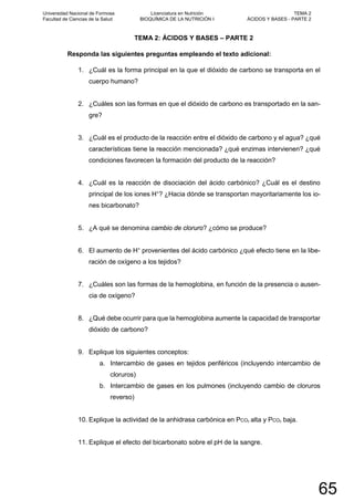 TEMA 2: ÁCIDOS Y BASES – PARTE 2
Responda las siguientes preguntas empleando el texto adicional:
1. ¿Cuál es la forma principal en la que el dióxido de carbono se transporta en el
cuerpo humano?
2. ¿Cuáles son las formas en que el dióxido de carbono es transportado en la san-
gre?
3. ¿Cuál es el producto de la reacción entre el dióxido de carbono y el agua? ¿qué
características tiene la reacción mencionada? ¿qué enzimas intervienen? ¿qué
condiciones favorecen la formación del producto de la reacción?
4. ¿Cuál es la reacción de disociación del ácido carbónico? ¿Cuál es el destino
principal de los iones H+
? ¿Hacia dónde se transportan mayoritariamente los io-
nes bicarbonato?
5. ¿A qué se denomina cambio de cloruro? ¿cómo se produce?
6. El aumento de H+
provenientes del ácido carbónico ¿qué efecto tiene en la libe-
ración de oxígeno a los tejidos?
7. ¿Cuáles son las formas de la hemoglobina, en función de la presencia o ausen-
cia de oxígeno?
8. ¿Qué debe ocurrir para que la hemoglobina aumente la capacidad de transportar
dióxido de carbono?
9. Explique los siguientes conceptos:
a. Intercambio de gases en tejidos periféricos (incluyendo intercambio de
cloruros)
b. Intercambio de gases en los pulmones (incluyendo cambio de cloruros
reverso)
10. Explique la actividad de la anhidrasa carbónica en PCO2 alta y PCO2 baja.
11. Explique el efecto del bicarbonato sobre el pH de la sangre.
Universidad Nacional de Formosa
Facultad de Ciencias de la Salud
Licenciatura en Nutrición
BIOQUÍMICA DE LA NUTRICIÓN I
TEMA 2
ÁCIDOS Y BASES - PARTE 2
65
 