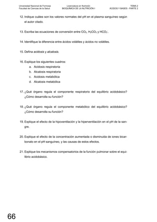 12. Indique cuáles son los valores normales del pH en el plasma sanguíneo según
el autor citado.
13. Escriba las ecuaciones de conversión entre CO2, H2CO3 y HCO3
-
.
14. Identifique la diferencia entre ácidos volátiles y ácidos no volátiles.
15. Defina acidosis y alcalosis.
16. Explique los siguientes cuadros:
a. Acidosis respiratoria
b. Alcalosis respiratoria
c. Acidosis metabólica
d. Alcalosis metabólica
17. ¿Qué órgano regula el componente respiratorio del equilibrio acidobásico?
¿Cómo desarrolla su función?
18. ¿Qué órgano regula el componente metabólico del equilibrio acidobásico?
¿Cómo desarrolla su función?
19. Explique el efecto de la hipoventilación y la hiperventilación en el pH de la san-
gre.
20. Explique el efecto de la concentración aumentada o disminuida de iones bicar-
bonato en el pH sanguíneo, y las causas de estos efectos.
21. Explique los mecanismos compensatorios de la función pulmonar sobre el equi-
librio acidobásico.
Universidad Nacional de Formosa
Facultad de Ciencias de la Salud
Licenciatura en Nutrición
BIOQUÍMICA DE LA NUTRICIÓN I
TEMA 2
ÁCIDOS Y BASES - PARTE 2
66
 