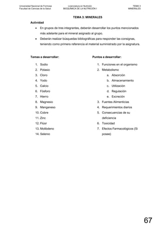TEMA 3: MINERALES
Actividad
• En grupos de tres integrantes, deberán desarrollar los puntos mencionados
más adelante para el mineral asignado al grupo.
• Deberán realizar búsquedas bibliográficas para responder las consignas,
teniendo como primera referencia el material suministrado por la asignatura.
Temas a desarrollar:
1. Sodio
2. Potasio
3. Cloro
4. Yodo
5. Calcio
6. Fósforo
7. Hierro
8. Magnesio
9. Manganeso
10. Cobre
11. Zinc
12. Flúor
13. Molibdeno
14. Selenio
Puntos a desarrollar:
1. Funciones en el organismo
2. Metabolismo
a. Absorción
b. Almacenamiento
c. Utilización
d. Regulación
e. Excreción
3. Fuentes Alimenticias
4. Requerimientos diarios
5. Consecuencias de su
deficiencia
6. Toxicidad
7. Efectos Farmacológicos (Si
posee)
Universidad Nacional de Formosa
Facultad de Ciencias de la Salud
Licenciatura en Nutrición
BIOQUÍMICA DE LA NUTRICIÓN I
TEMA 3
MINERALES
67
 