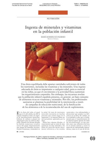 En la dieta del niño, al igual
que en la del adulto, no sólo la
ingesta energética total y la inges-
ta de macronutrientes (proteínas,
hidratos de carbono y grasas) son
importantes para un correcto desa-
rrollo. Durante las últimas décadas
ha habido numerosos estudios
acerca del papel importantísimo
que juegan los llamados micronu-
trientes (vitaminas y minerales) en
la salud. Se trata de nutrientes
esenciales necesarios en muchos
procesos que tienen lugar en el
organismo, y la mayoría deben ser
necesariamente aportados por la
dieta.
Hasta hace algunas décadas, el
conocimiento que se tenía de estas
sustancias era muy limitado y los
libros de nutrición hacían única-
mente referencia a los estados
carenciales y las enfermedades o
alteraciones que produce su defi-
ciencia en la dieta. En cambio, en
la actualidad se sabe que es funda-
mental para el mantenimiento de
la salud un aporte óptimo de todos
los micronutrientes, ya que pue-
den tener una influencia decisiva
en el sistema inmune y evitar la
aparición de enfermedades degene-
rativas, como en el caso de los ele-
NUTRICIÓN
Ingesta de minerales y vitaminas
en la población infantil
MARÍA RODRÍGUEZ-PALMERO
Doctora en Farmacia.
Una dieta equilibrada debe aportar cantidades suficientes de todos
los nutrientes, incluidas las vitaminas y los minerales. Una ingesta
adecuada de éstos es importante a cualquier edad, pero es esencial
en los niños, ya que el crecimiento y la actividad física aumentan
los requerimientos corporales. Sin embargo, las encuestas revelan
que la población infantil española presenta, en general, un bajo consumo
de alimentos ricos en vitaminas y minerales. Por ello, los profesionales
sanitarios se plantean la posibilidad de la intervención a través
de campañas de educación nutricional, de la fortificación
de los alimentos o de la recomendación del uso de suplementos.
90 OFFARM DICIEMBRE 2001
Universidad Nacional de Formosa
Facultad de Ciencias de la Salud
Licenciatura en Nutrición
BIOQUÍMICA DE LA NUTRICIÓN I
TEMA 3 - MINERALES
TEMA 9 - VITAMINAS
Rodríguez-Palmero, M. (2001). Ingesta de minerales y vitaminas en la población infantil.
Offarm: Farmacia y Sociedad, 20(11), 90-94.
69
 