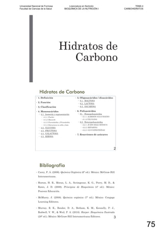 Hidratos de
Carbono
Hidratos de Carbono
• 1. Definición
• 2. Función
• 3. Clasificación
• 4. Monosacáridos
4.1. Isomería y representación
4.1.1. Fischer
4.1.2. Haworth
4.1.3. Furanósidos y Piranósidos
4.1.4. Estructura en silla y bote
4.2. GLUCOSA
4.3. FRUCTOSA
4.4. GALACTOSA
4.5. RIBOSA
• 5. Oligosacáridos / disacáridos
6.1. MALTOSA
6.2. LACTOSA
6.3. SACAROSA
• 6. Polisacáridos
61. Homopolisacáridos
6.1.1. ALMIDÓN /GLUCÓGENO
6.1.2 CELULOSA
6.2. Heteropolisacáridos
6.2.1. ÁCIDO HIALURÓNICO
6.2.2. HEPARINA
6.2.3. GLUCOPROTEÍNAS
• 7. Reacciones de azúcares
2
Bibliografía
• Carey, F. A. (2006). Química Orgánica (6º ed.). México: McGraw-Hill
Interamericana.
• Horton, H. R., Moran, L. A., Scrimgeour, K. G., Perry, M. D., &
Rawn, J. D. (2008). Principios de Bioquímica (4º ed.). México:
Pearson Educación.
• McMurry, J. (2008). Química orgánica (7º ed.). México: Cengage
Learning Editores.
• Murray, R. K., Bender, D. A., Botham, K. M., Kennelly, P. J.,
Rodwell, V. W., & Weil, P. A. (2010). Harper. Bioquímica Ilustrada
(28º ed.). México: McGraw-Hill Interamericana Editores. 3
Universidad Nacional de Formosa
Facultad de Ciencias de la Salud
Licenciatura en Nutrición
BIOQUÍMICA DE LA NUTRICIÓN I
TEMA 4
CARBOHIDRATOS
75
 
