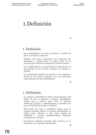 1.Definición
4
1. Definición
• Los carbohidratos son muy conocidos, a muchos de
ellos se les llama “azúcares”.
• Forman una parte importante del alimento que
ingerimos, y proporcionan la mayor parte de la
energía que mantiene trabajando al motor humano.
• Los carbohidratos son componentes estructurales de
las paredes de las células vegetales de plantas y
árboles.
• La información genética se guarda y se transfiere a
través de los ácidos nucleicos, que son derivados
especializados de los carbohidratos.
5
1. Definición
• La palabra carbohidrato deriva históricamente del
hecho de que la glucosa, el primer carbohidrato
simple que se obtuvo puro, tiene la fórmula
molecular C6H12O6 y originalmente se pensaba que
era un “hidrato de carbono, C6(H2O)6”.
• Este punto de vista se abandonó pronto, pero el
nombre persistió. Ahora, el término carbohidrato se
utiliza para referirse a una clase amplia de
aldehídos y cetonas polihidroxilados llamados
comúnmente azúcares.
• La glucosa, también conocida como dextrosa en la
medicina, es el ejemplo más familiar.
6
Universidad Nacional de Formosa
Facultad de Ciencias de la Salud
Licenciatura en Nutrición
BIOQUÍMICA DE LA NUTRICIÓN I
TEMA 4
CARBOHIDRATOS
76
 