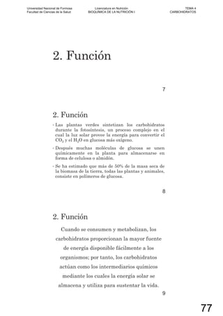 2. Función
7
2. Función
• Las plantas verdes sintetizan los carbohidratos
durante la fotosíntesis, un proceso complejo en el
cual la luz solar provee la energía para convertir el
CO2 y el H2O en glucosa más oxígeno.
• Después muchas moléculas de glucosa se unen
químicamente en la planta para almacenarse en
forma de celulosa o almidón.
• Se ha estimado que más de 50% de la masa seca de
la biomasa de la tierra, todas las plantas y animales,
consiste en polímeros de glucosa.
8
2. Función
Cuando se consumen y metabolizan, los
carbohidratos proporcionan la mayor fuente
de energía disponible fácilmente a los
organismos; por tanto, los carbohidratos
actúan como los intermediarios químicos
mediante los cuales la energía solar se
almacena y utiliza para sustentar la vida.
9
Universidad Nacional de Formosa
Facultad de Ciencias de la Salud
Licenciatura en Nutrición
BIOQUÍMICA DE LA NUTRICIÓN I
TEMA 4
CARBOHIDRATOS
77
 