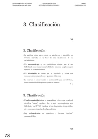 3. Clasificación
10
3. Clasificación
• La palabra latina para azúcar es saccharum, y sacárido, un
término derivado, es la base de una clasificación de los
carbohidratos.
• Un monosacárido es un carbohidrato simple, que al ser
hidrolizado no se rompe en carbohidratos menores. La glucosa, por
ejemplo, es un monosacárido.
• Un disacárido se rompe por la hidrólisis, y forma dos
monosacáridos que pueden ser iguales o diferentes.
• La sacarosa, el azúcar común, es un disacárido que, por hidrólisis,
forma una molécula de glucosa y una de fructosa.
11
3. Clasificación
• Un oligosacárido (oligos es una palabra griega, que en plural
significa “pocos”) produce dos o más monosacáridos por
hidrólisis. La IUPAC clasifica a los disacáridos, trisacáridos,
etc., como subcategorías de oligosacáridos.
• Los polisacáridos se hidrolizan y forman “muchos”
monosacáridos.
12
Universidad Nacional de Formosa
Facultad de Ciencias de la Salud
Licenciatura en Nutrición
BIOQUÍMICA DE LA NUTRICIÓN I
TEMA 4
CARBOHIDRATOS
78
 