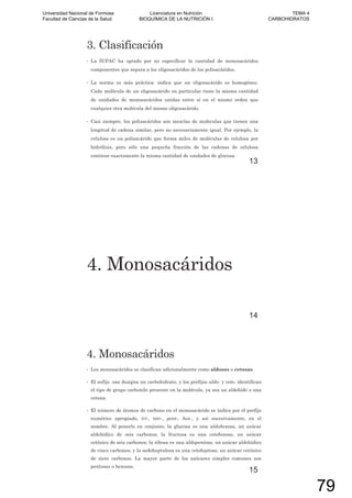 3. Clasificación
• La IUPAC ha optado por no especificar la cantidad de monosacáridos
componentes que separa a los oligosacáridos de los polisacáridos.
• La norma es más práctica: indica que un oligosacárido es homogéneo.
Cada molécula de un oligosacárido en particular tiene la misma cantidad
de unidades de monosacáridos unidas entre sí en el mismo orden que
cualquier otra molécula del mismo oligosacárido.
• Casi siempre, los polisacáridos son mezclas de moléculas que tienen una
longitud de cadena similar, pero no necesariamente igual. Por ejemplo, la
celulosa es un polisacárido que forma miles de moléculas de celulosa por
hidrólisis, pero sólo una pequeña fracción de las cadenas de celulosa
contiene exactamente la misma cantidad de unidades de glucosa.
13
4. Monosacáridos
14
4. Monosacáridos
• Los monosacáridos se clasifican adicionalmente como aldosas o cetosas.
• El sufijo -osa designa un carbohidrato, y los prefijos aldo- y ceto- identifican
el tipo de grupo carbonilo presente en la molécula, ya sea un aldehído o una
cetona.
• El número de átomos de carbono en el monosacárido se indica por el prefijo
numérico apropiado, tri-, tetr-, pent-, hex-, y así sucesivamente, en el
nombre. Al ponerlo en conjunto, la glucosa es una aldohexosa, un azúcar
aldehídico de seis carbonos; la fructosa es una cetohexosa, un azúcar
cetónico de seis carbonos; la ribosa es una aldopentosa, un azúcar aldehídico
de cinco carbonos; y la sedoheptulosa es una cetoheptosa, un azúcar cetónico
de siete carbonos. La mayor parte de los azúcares simples comunes son
pentosas o hexosas.
15
Universidad Nacional de Formosa
Facultad de Ciencias de la Salud
Licenciatura en Nutrición
BIOQUÍMICA DE LA NUTRICIÓN I
TEMA 4
CARBOHIDRATOS
79
 
