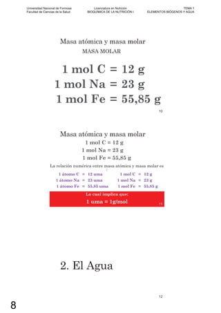 Masa atómica y masa molar
MASA MOLAR
1 mol C = 12 g
1 mol Na = 23 g
1 mol Fe = 55,85 g
10
Masa atómica y masa molar
1 mol C = 12 g
1 mol Na = 23 g
1 mol Fe = 55,85 g
La relación numérica entre masa atómica y masa molar es
:
1 átomo C = 12 uma 1 mol C = 12 g
1 átomo Na = 23 uma 1 mol Na = 23 g
1 átomo Fe = 55,85 uma 1 mol Fe = 55,85 g
Lo cual implica que:
1 uma = 1g/mol 11
2. El Agua
12
Universidad Nacional de Formosa
Facultad de Ciencias de la Salud
Licenciatura en Nutrición
BIOQUÍMICA DE LA NUTRICIÓN I
TEMA 1
ELEMENTOS BIÓGENOS Y AGUA
8
 