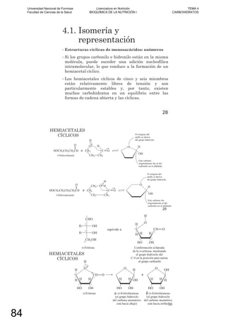 4.1. Isomería y
representación
• Estructuras cíclicas de monosacáridos: anómeros
• Si los grupos carbonilo e hidroxilo están en la misma
molécula, puede suceder una adición nucleofílica
intramolecular, lo que conduce a la formación de un
hemiacetal cíclico.
• Los hemiacetales cíclicos de cinco y seis miembros
están relativamente libres de tensión y son
particularmente estables y, por tanto, existen
muchos carbohidratos en un equilibrio entre las
formas de cadena abierta y las cíclicas.
28
HEMIACETALES
CÍCLICOS
29
HEMIACETALES
CÍCLICOS
30
Universidad Nacional de Formosa
Facultad de Ciencias de la Salud
Licenciatura en Nutrición
BIOQUÍMICA DE LA NUTRICIÓN I
TEMA 4
CARBOHIDRATOS
84
 