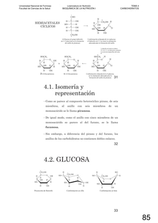 HEMIACETALES
CÍCLICOS
31
4.1. Isomería y
representación
• Como se parece al compuesto heterocíclico pirano, de seis
miembros, al anillo con seis miembros de un
monosacárido se le llama piranosa.
• De igual modo, como el anillo con cinco miembros de un
monosacárido se parece al del furano, se le llama
furanosa.
• Sin embargo, a diferencia del pirano y del furano, los
anillos de los carbohidratos no contienen dobles enlaces.
32
4.2. GLUCOSA
33
Universidad Nacional de Formosa
Facultad de Ciencias de la Salud
Licenciatura en Nutrición
BIOQUÍMICA DE LA NUTRICIÓN I
TEMA 4
CARBOHIDRATOS
85
 