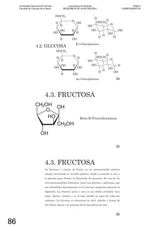 4.2. GLUCOSA
34
4.3. FRUCTOSA
Beta-D-Fructofuranosa
35
4.3. FRUCTOSA
La fructosa, o azúcar de frutas, es un monosacárido cetónico
simple encontrado en muchas plantas, donde a menudo se une a
la glucosa para formar el disacárido de sacarosa. Es uno de los
tres monosacáridos dietéticos, junto con glucosa y galactosa, que
son absorbidos directamente en el torrente sanguíneo durante la
digestión. La fructosa pura y seca es un sólido cristalino muy
dulce, blanco, inodoro y es el más soluble en agua de todos los
azúcares. La fructosa se encuentra en miel, árboles y frutas de
vid, flores, bayas y la mayoría de las hortalizas de raíz.
36
Universidad Nacional de Formosa
Facultad de Ciencias de la Salud
Licenciatura en Nutrición
BIOQUÍMICA DE LA NUTRICIÓN I
TEMA 4
CARBOHIDRATOS
86
 