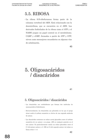 5.5. RIBOSA
• La ribosa -D-ribofuranosa forma parte de la
columna vertebral del ARN. Está relacionado con la
desoxirribosa, que se encuentra en el ADN. Los
derivados fosforilados de la ribosa como el ATP y el
NADH juegan un papel central en el metabolismo.
CAMP y cGMP, formados a partir de ATP y GTP,
sirven como mensajeros secundarios en algunas vías
de señalización.
40
5. Oligosacáridos
/ disacáridos
41
5. Oligosacáridos / disacáridos
• Los disacáridos son carbohidratos que forman dos moléculas de
monosacárido al hidrolizarse.
• Estructuralmente, los disacáridos son glicósidos en los que el grupo
alcoxi unido al carbono anomérico se deriva de una segunda molécula
de azúcar.
• Los disacáridos contienen un enlace acetal glicosídico entre el carbono
anomérico de un azúcar y un grupo _OH en cualquier posición en el
otro azúcar. Es particularmente común un enlace glicosídico entre el
C1 del primer azúcar y el –OH en C4 del segundo azúcar; tal enlace se
llama enlace 1 4.
42
Universidad Nacional de Formosa
Facultad de Ciencias de la Salud
Licenciatura en Nutrición
BIOQUÍMICA DE LA NUTRICIÓN I
TEMA 4
CARBOHIDRATOS
88
 