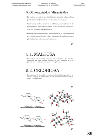 5. Oligosacáridos / disacáridos
• La maltosa se obtiene por hidrólisis del almidón, y la celobiosa
por hidrólisis de la celulosa; son disacáridos isoméricos.
• Tanto en la maltosa como en la celobiosa, dos unidades de D-
glucopiranosa están unidas por un enlace glicosídico, entre el C-
1 de una unidad y el C-4 de la otra.
• Los dos son diasterómeros y sólo difieren en la estereoquímica
del carbono anomérico, del enlace glicosídico; la maltosa es un -
glicósido, y la celobiosa es un -glicósido.
43
5.1. MALTOSA
• La maltosa, el disacárido obtenido por la hidrólisis del almidón
catalizada por una enzima, consiste de dos unidades de -D-
glucopiranosa unidas por un enlace 1 4- -glicósido.
5.2. CELOBIOSA
• La celobiosa, el disacárido obtenido por la hidrólisis parcial de la
celulosa, consiste de dos unidades de -D-glucopiranosa unidos por un
enlace 1 4- -glicósido.
44
45
Universidad Nacional de Formosa
Facultad de Ciencias de la Salud
Licenciatura en Nutrición
BIOQUÍMICA DE LA NUTRICIÓN I
TEMA 4
CARBOHIDRATOS
89
 