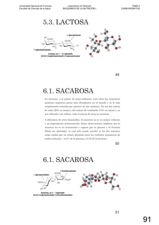 5.3. LACTOSA
49
6.1. SACAROSA
• La sacarosa, o el azúcar de mesa ordinario, está entre las sustancias
químicas orgánicas puras más abundantes en el mundo y es la más
ampliamente conocida por quienes no son químicos. Ya sea del azúcar
de caña (20% en masa) o del azúcar de remolacha (15% en masa) y ya
sea refinada o sin refinar, todo el azúcar de mesa es sacarosa.
• A diferencia de otros disacáridos, la sacarosa no es un azúcar reductor
y no experimenta mutarrotación. Estas observaciones implican que la
sacarosa no es un hemiacetal y sugiere que la glucosa y la fructosa
deben ser glicósidos, lo cual sólo puede suceder si los dos azúcares
están unidos por un enlace glicósido entre los carbonos anoméricos de
ambos azúcares —el C1 de la glucosa y el C2 de la fructosa.
50
6.1. SACAROSA
51
Universidad Nacional de Formosa
Facultad de Ciencias de la Salud
Licenciatura en Nutrición
BIOQUÍMICA DE LA NUTRICIÓN I
TEMA 4
CARBOHIDRATOS
91
 
