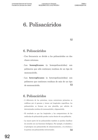 6. Polisacáridos
52
6. Polisacáridos
• Con frecuencia se divide a los polisacáridos en dos
clases extensas.
• Los homoglicanos (u homopolisacáridos) son
polímeros que sólo contienen residuos de un tipo de
monosacárido.
• Los heteroglicanos (o heteropolisacáridos) son
polímeros que contienen residuos de más de un tipo
de monosacárido. 53
6. Polisacáridos
• A diferencia de las proteínas, cuyas estructuras primarias se
codifican por el genoma y tienen así longitudes específicas, los
polisacáridos se forman sin una plantilla, por adición de
determinados residuos de monosacárido y oligosacárido.
• El resultado es que las longitudes y las composiciones de las
moléculas de polisacárido pueden variar dentro de una población.
• La mayor parte de los polisacáridos también se pueden clasificar
de acuerdo con sus funciones biológicas. Por ejemplo, el almidón y
el glucógeno son polisacáridos de almacenamiento, y la celulosa y
la quitina son polisacáridos estructurales. 54
Universidad Nacional de Formosa
Facultad de Ciencias de la Salud
Licenciatura en Nutrición
BIOQUÍMICA DE LA NUTRICIÓN I
TEMA 4
CARBOHIDRATOS
92
 