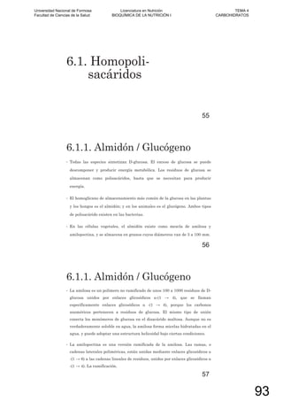 6.1. Homopoli-
sacáridos
55
6.1.1. Almidón / Glucógeno
• Todas las especies sintetizan D-glucosa. El exceso de glucosa se puede
descomponer y producir energía metabólica. Los residuos de glucosa se
almacenan como polisacáridos, hasta que se necesitan para producir
energía.
• El homoglicano de almacenamiento más común de la glucosa en las plantas
y los hongos es el almidón; y en los animales es el glucógeno. Ambos tipos
de polisacárido existen en las bacterias.
• En las células vegetales, el almidón existe como mezcla de amilosa y
amilopectina, y se almacena en granos cuyos diámetros van de 3 a 100 mm.
56
6.1.1. Almidón / Glucógeno
• La amilosa es un polímero no ramificado de unos 100 a 1000 residuos de D-
glucosa unidos por enlaces glicosídicos -(1 4), que se llaman
específicamente enlaces glicosídicos -(1 4), porque los carbonos
anoméricos pertenecen a residuos de glucosa. El mismo tipo de unión
conecta los monómeros de glucosa en el disacárido maltosa. Aunque no es
verdaderamente soluble en agua, la amilosa forma micelas hidratadas en el
agua, y puede adoptar una estructura helicoidal bajo ciertas condiciones.
• La amilopectina es una versión ramificada de la amilosa. Las ramas, o
cadenas laterales poliméricas, están unidas mediante enlaces glicosídicos
-(1 6) a las cadenas lineales de residuos, unidos por enlaces glicosídicos
-(1 4). La ramificación.
57
Universidad Nacional de Formosa
Facultad de Ciencias de la Salud
Licenciatura en Nutrición
BIOQUÍMICA DE LA NUTRICIÓN I
TEMA 4
CARBOHIDRATOS
93
 