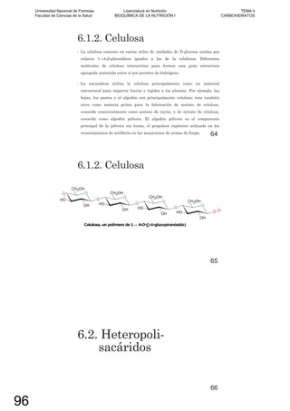 6.1.2. Celulosa
• La celulosa consiste en varios miles de unidades de D-glucosa unidas por
enlaces 1 4- -glicosídicos iguales a los de la celobiosa. Diferentes
moléculas de celulosa interactúan para formar una gran estructura
agregada sostenida entre sí por puentes de hidrógeno.
• La naturaleza utiliza la celulosa principalmente como un material
estructural para impartir fuerza y rigidez a las plantas. Por ejemplo, las
hojas, los pastos y el algodón son principalmente celulosa; ésta también
sirve como materia prima para la fabricación de acetato de celulosa,
conocido comercialmente como acetato de rayón, y de nitrato de celulosa,
conocido como algodón pólvora. El algodón pólvora es el componente
principal de la pólvora sin humo, el propulsor explosivo utilizado en los
revestimientos de artillería en las municiones de armas de fuego. 64
6.1.2. Celulosa
65
6.2. Heteropoli-
sacáridos
66
Universidad Nacional de Formosa
Facultad de Ciencias de la Salud
Licenciatura en Nutrición
BIOQUÍMICA DE LA NUTRICIÓN I
TEMA 4
CARBOHIDRATOS
96
 