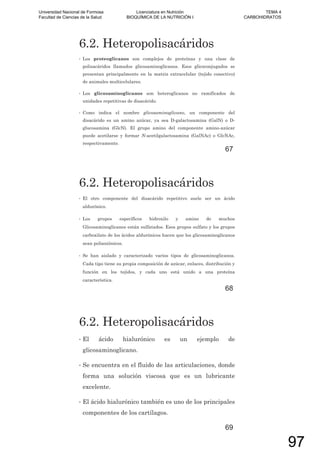 6.2. Heteropolisacáridos
• Los proteoglicanos son complejos de proteínas y una clase de
polisacáridos llamados glicosaminoglicanos. Esos glicoconjugados se
presentan principalmente en la matriz extracelular (tejido conectivo)
de animales multicelulares.
• Los glicosaminoglicanos son heteroglicanos no ramificados de
unidades repetitivas de disacárido.
• Como indica el nombre glicosaminoglicano, un componente del
disacárido es un amino azúcar, ya sea D-galactosamina (GalN) o D-
glucosamina (GlcN). El grupo amino del componente amino-azúcar
puede acetilarse y formar N-acetilgalactosamina (GalNAc) o GlcNAc,
respectivamente.
67
6.2. Heteropolisacáridos
• El otro componente del disacárido repetitivo suele ser un ácido
aldurónico.
• Los grupos específicos hidroxilo y amino de muchos
Glicosaminoglicanos están sulfatados. Esos grupos sulfato y los grupos
carboxilato de los ácidos aldurónicos hacen que los glicosaminoglicanos
sean polianiónicos.
• Se han aislado y caracterizado varios tipos de glicosaminoglicanos.
Cada tipo tiene su propia composición de azúcar, enlaces, distribución y
función en los tejidos, y cada uno está unido a una proteína
característica.
68
6.2. Heteropolisacáridos
• El ácido hialurónico es un ejemplo de
glicosaminoglicano.
• Se encuentra en el fluido de las articulaciones, donde
forma una solución viscosa que es un lubricante
excelente.
• El ácido hialurónico también es uno de los principales
componentes de los cartílagos.
69
Universidad Nacional de Formosa
Facultad de Ciencias de la Salud
Licenciatura en Nutrición
BIOQUÍMICA DE LA NUTRICIÓN I
TEMA 4
CARBOHIDRATOS
97
 