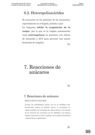 6.2. Heteropolisacáridos
Se encuentra en los gránulos de los mastocitos,
especialmente en el hígado, pulmón y piel.
La heparina inhibe la coagulación de la
sangre, por lo que se la emplea comúnmente
como anticoagulante en pacientes con infarto
de miocardio y ACV para prevenir una mayor
formación de coágulos.
73
7. Reacciones de
azúcares
74
7. Reacciones de azúcares
• REDUCCIÓN DE AZÚCARES
• Aunque los carbohidratos existen casi en su totalidad como
hemiacetales cíclicos en solución acuosa, se encuentran en
rápido equilibrio con sus formas de cadena abierta, y la mayoría
de los reactivos que reaccionan con los aldehídos y las cetonas
simples reaccionan en forma análoga con los grupos funcionales
carbonilo de los carbohidratos.
75
Universidad Nacional de Formosa
Facultad de Ciencias de la Salud
Licenciatura en Nutrición
BIOQUÍMICA DE LA NUTRICIÓN I
TEMA 4
CARBOHIDRATOS
99
 