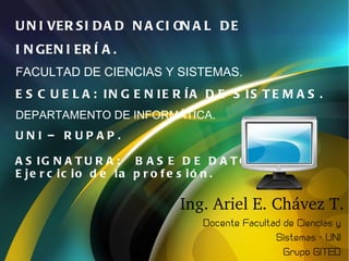 U N I VER S I D A D N A CI ON A L D E
I N GEN I ER Í A .
FACULTAD DE CIENCIAS Y SISTEMAS.
E S C U E L A : IN G E N IE R ÍA D E S IS T E M A S .
DEPARTAMENTO DE INFORMÁTICA.
UNI – RUPAP.

A S IG N A T U R A : B A S E D E D A T O S II.
Unidad 1.
E je r c ic io d e la p r o f e s ió n .


In t r od u cci ón a l a
In t el i g en ci a A r t i fi ci a l .
 