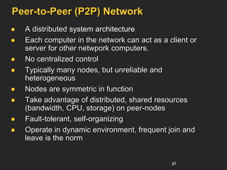 27
Peer-to-Peer (P2P) Network
 A distributed system architecture
 Each computer in the network can act as a client or
server for other netwpork computers.
 No centralized control
 Typically many nodes, but unreliable and
heterogeneous
 Nodes are symmetric in function
 Take advantage of distributed, shared resources
(bandwidth, CPU, storage) on peer-nodes
 Fault-tolerant, self-organizing
 Operate in dynamic environment, frequent join and
leave is the norm
 