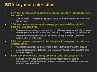 37
SOA key characteristics:
 SOA services have self-describing interfaces in platform-independent XML
documents.
 Web Services Description Language (WSDL) is the standard used to describe
the services.
 SOA services communicate with messages formally defined via XML
Schema (also called XSD).
 Communication among consumers and providers or services typically happens
in heterogeneous environments, with little or no knowledge about the provider.
 Messages between services can be viewed as key business documents
processed in an enterprise.
 SOA services are maintained in the enterprise by a registry that acts as a
directory listing.
 Applications can look up the services in the registry and invoke the service.
 Universal Description, Definition, and Integration (UDDI) is the standard used
for service registry.
 Each SOA service has a quality of service (QoS) associated with it.
 Some of the key QoS elements are security requirements, such as
authentication and authorization, reliable messaging, and policies regarding
who can invoke services.
 