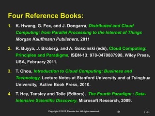 51
Copyright © 2012, Elsevier Inc. All rights reserved. 1 - 51
Four Reference Books:
1. K. Hwang, G. Fox, and J. Dongarra, Distributed and Cloud
Computing: from Parallel Processing to the Internet of Things
Morgan Kauffmann Publishers, 2011
2. R. Buyya, J. Broberg, and A. Goscinski (eds), Cloud Computing:
Principles and Paradigms, ISBN-13: 978-0470887998, Wiley Press,
USA, February 2011.
3. T. Chou, Introduction to Cloud Computing: Business and
Technology, Lecture Notes at Stanford University and at Tsinghua
University, Active Book Press, 2010.
4. T. Hey, Tansley and Tolle (Editors), The Fourth Paradigm : Data-
Intensive Scientific Discovery, Microsoft Research, 2009.
 