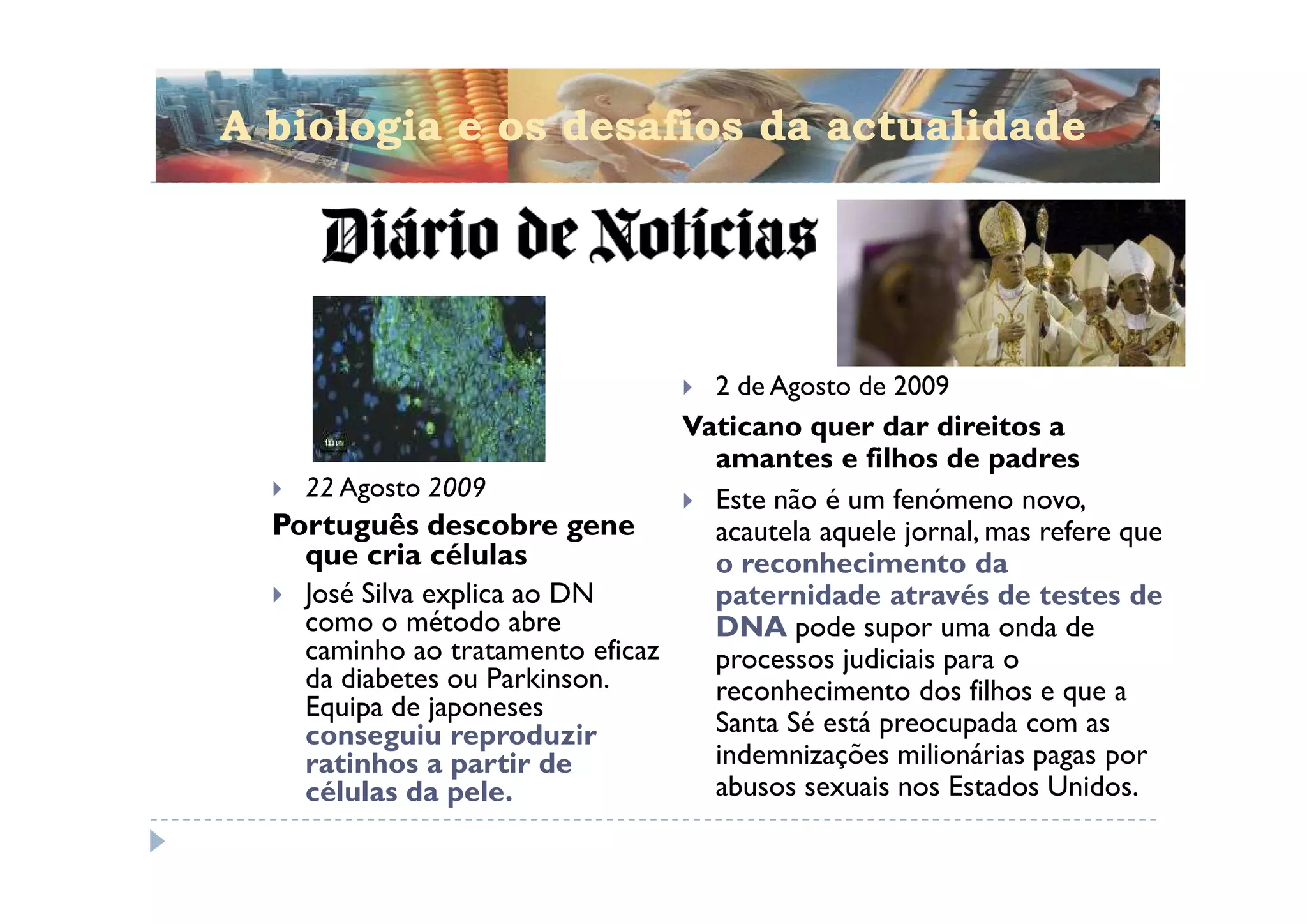 A biologia e os desafios da actualidade




                                     2 de Agosto de 2009
                                 Vaticano quer dar direitos a
                                   amantes e filhos de padres
    22 Agosto 2009                 Este não é um fenómeno novo,
  Português descobre gene          acautela aquele jornal, mas refere que
    que cria células               o reconhecimento da
    José Silva explica ao DN       paternidade através de testes de
    como o método abre             DNA pode supor uma onda de
    caminho ao tratamento eficaz   processos judiciais para o
    da diabetes ou Parkinson.      reconhecimento dos filhos e que a
    Equipa de japoneses
    conseguiu reproduzir           Santa Sé está preocupada com as
    ratinhos a partir de           indemnizações milionárias pagas por
    células da pele.               abusos sexuais nos Estados Unidos.
 