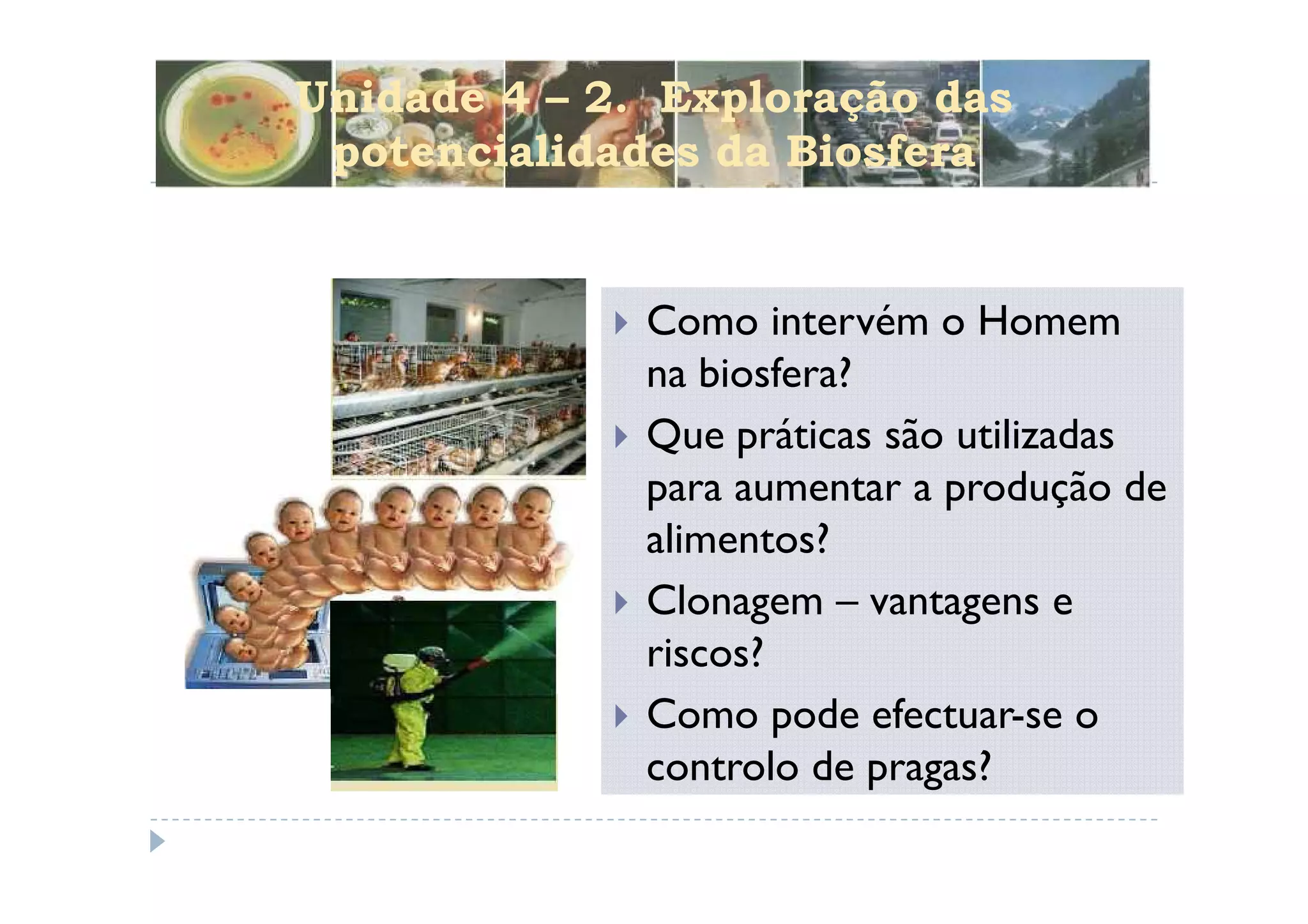 Unidade 4 – 2. Exploração das
 potencialidades da Biosfera


              Como intervém o Homem
              na biosfera?
              Que práticas são utilizadas
              para aumentar a produção de
              alimentos?
              Clonagem – vantagens e
              riscos?
              Como pode efectuar-se o
              controlo de pragas?
 