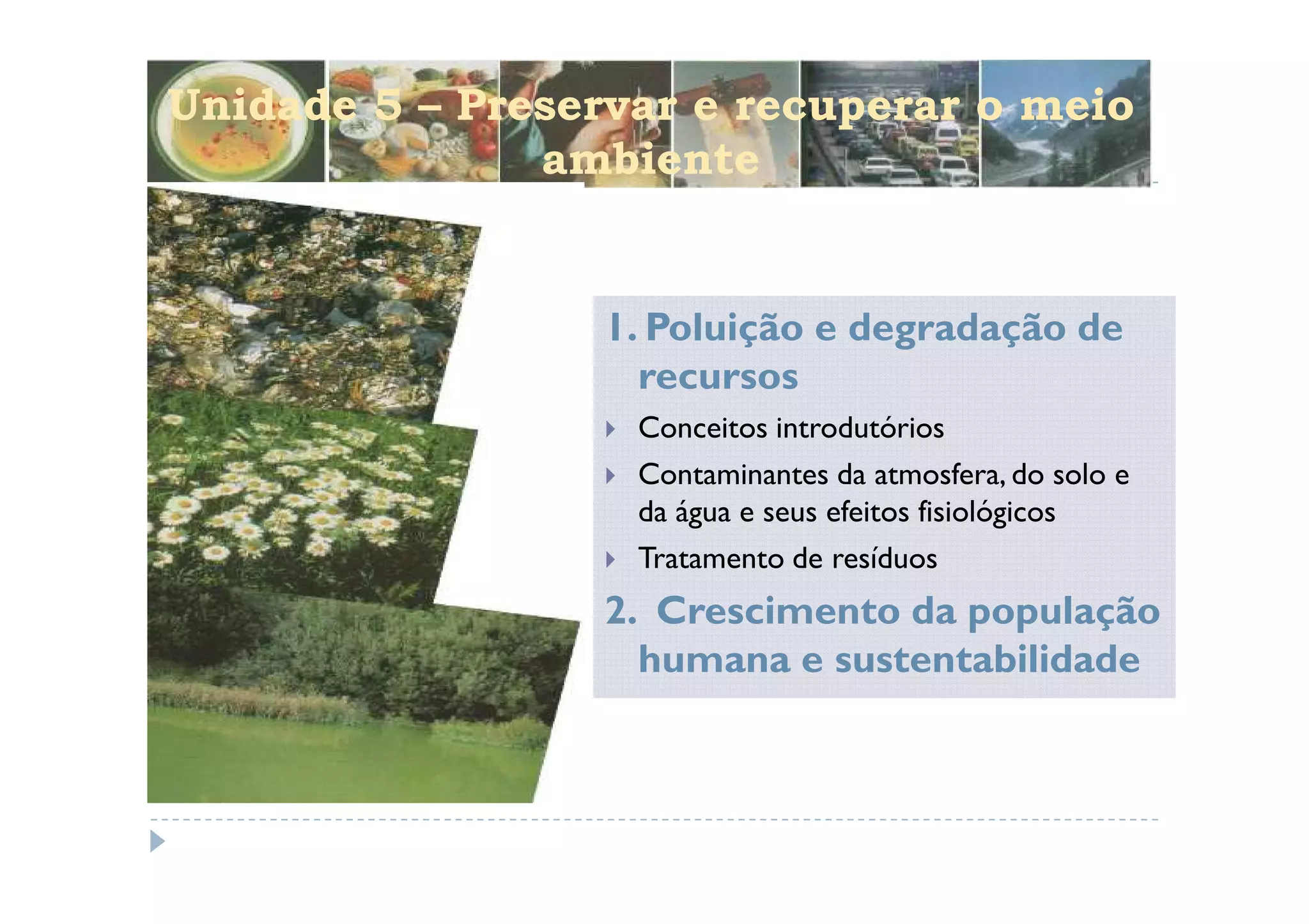 Unidade 5 – Preservar e recuperar o meio
               ambiente


                  1. Poluição e degradação de
                    recursos
                   Conceitos introdutórios
                   Contaminantes da atmosfera, do solo e
                   da água e seus efeitos fisiológicos
                   Tratamento de resíduos
                  2. Crescimento da população
                    humana e sustentabilidade
 