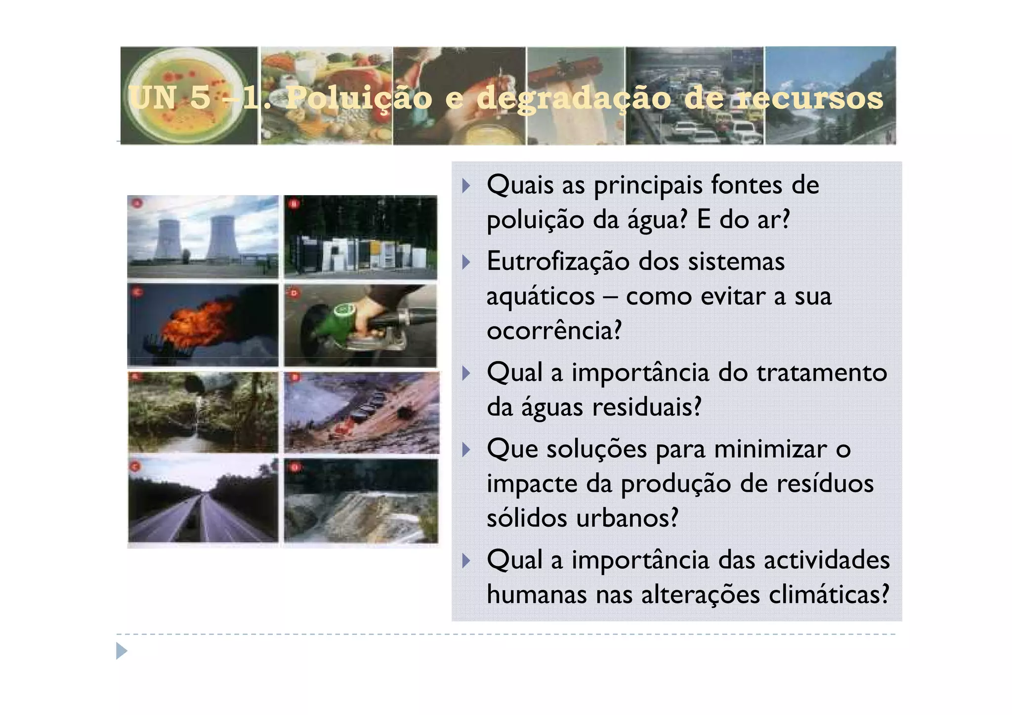 UN 5 –1. Poluição e degradação de recursos

                   Quais as principais fontes de
                   poluição da água? E do ar?
                   Eutrofização dos sistemas
                   aquáticos – como evitar a sua
                   ocorrência?
                   Qual a importância do tratamento
                   da águas residuais?
                   Que soluções para minimizar o
                   impacte da produção de resíduos
                   sólidos urbanos?
                   Qual a importância das actividades
                   humanas nas alterações climáticas?
 