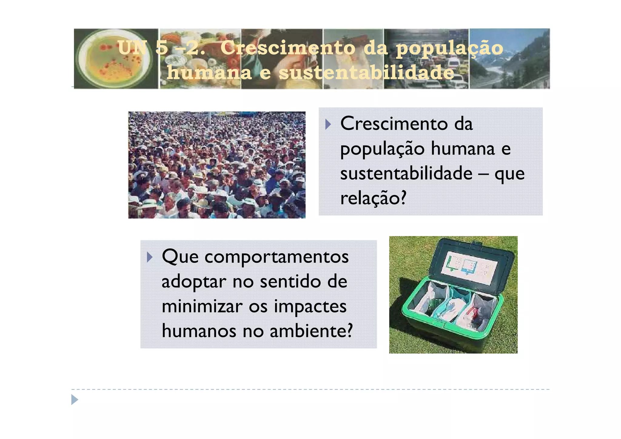 UN 5 –2. Crescimento da população
    humana e sustentabilidade

                      Crescimento da
                      população humana e
                      sustentabilidade – que
                      relação?

   Que comportamentos
   adoptar no sentido de
   minimizar os impactes
   humanos no ambiente?
 