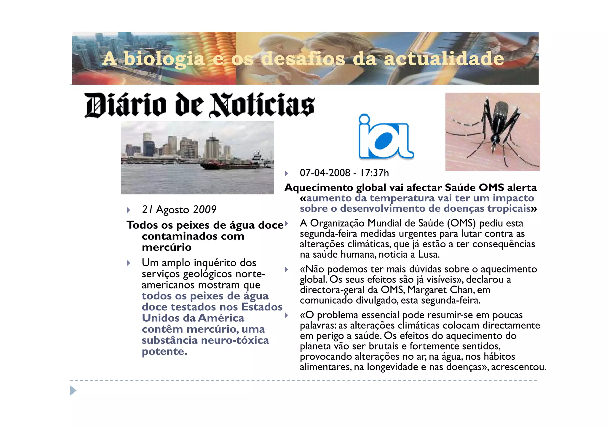 A biologia e os desafios da actualidade




                                 07-04-2008 - 17:37h
                               Aquecimento global vai afectar Saúde OMS alerta
                                 «aumento da temperatura vai ter um impacto
    21 Agosto 2009               sobre o desenvolvimento de doenças tropicais»
  Todos os peixes de água doce A Organização Mundial de Saúde (OMS) pediu esta
    contaminados com             segunda-feira medidas urgentes para lutar contra as
    mercúrio                     alterações climáticas, que já estão a ter consequências
                                 na saúde humana, noticia a Lusa.
    Um amplo inquérito dos
    serviços geológicos norte-   «Não podemos ter mais dúvidas sobre o aquecimento
                                 global. Os seus efeitos são já visíveis», declarou a
    americanos mostram que       directora-geral da OMS, Margaret Chan, em
    todos os peixes de água      comunicado divulgado, esta segunda-feira.
    doce testados nos Estados
    Unidos da América            «O problema essencial pode resumir-se em poucas
    contêm mercúrio, uma         palavras: as alterações climáticas colocam directamente
    substância neuro-tóxica      em perigo a saúde. Os efeitos do aquecimento do
                                 planeta vão ser brutais e fortemente sentidos,
    potente.                     provocando alterações no ar, na água, nos hábitos
                                 alimentares, na longevidade e nas doenças», acrescentou.
 