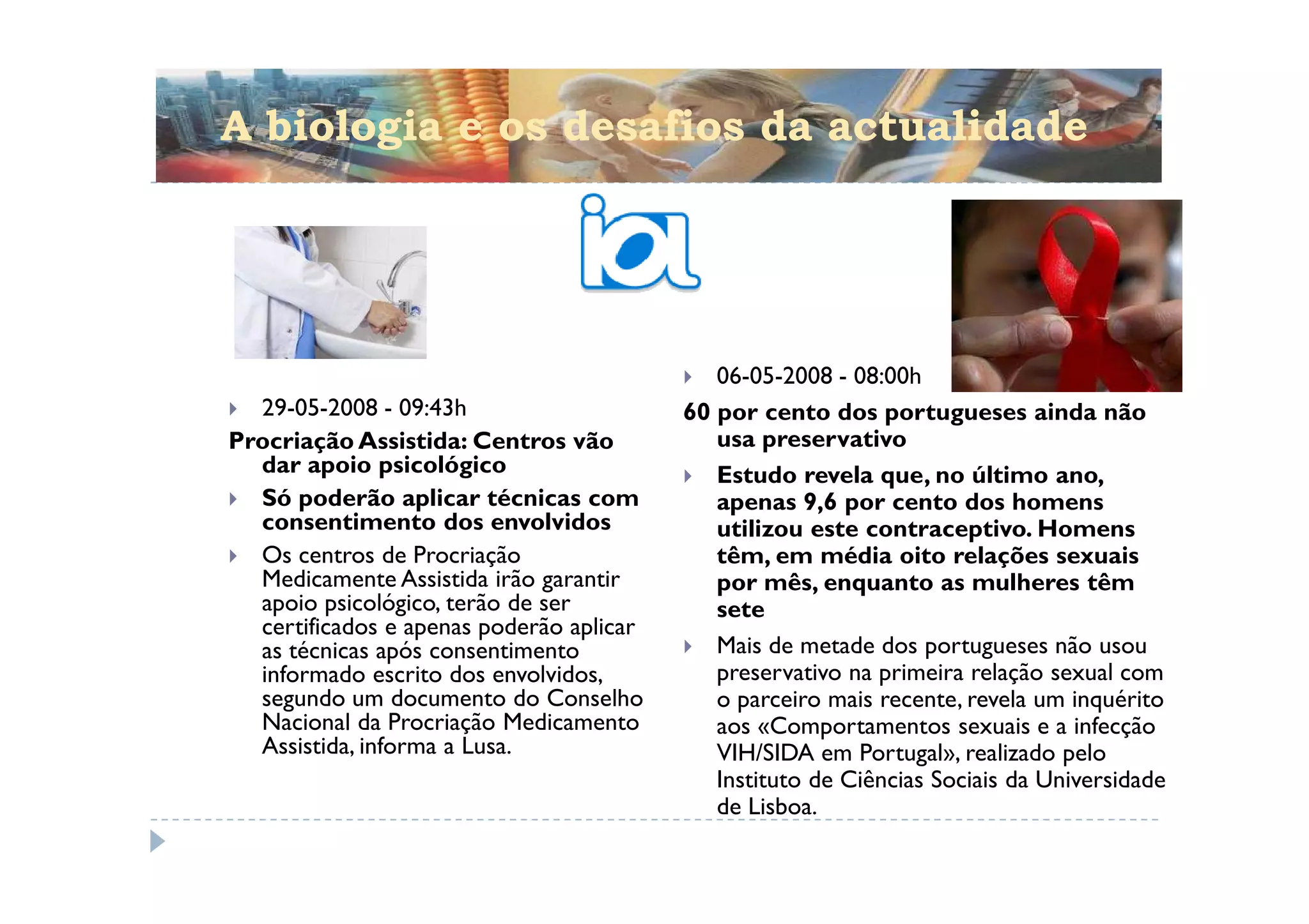 A biologia e os desafios da actualidade




                                             06-05-2008 - 08:00h
  29-05-2008 - 09:43h                     60 por cento dos portugueses ainda não
Procriação Assistida: Centros vão            usa preservativo
  dar apoio psicológico                      Estudo revela que, no último ano,
  Só poderão aplicar técnicas com            apenas 9,6 por cento dos homens
  consentimento dos envolvidos               utilizou este contraceptivo. Homens
  Os centros de Procriação                   têm, em média oito relações sexuais
  Medicamente Assistida irão garantir        por mês, enquanto as mulheres têm
  apoio psicológico, terão de ser            sete
  certificados e apenas poderão aplicar
  as técnicas após consentimento             Mais de metade dos portugueses não usou
  informado escrito dos envolvidos,          preservativo na primeira relação sexual com
  segundo um documento do Conselho           o parceiro mais recente, revela um inquérito
  Nacional da Procriação Medicamento         aos «Comportamentos sexuais e a infecção
  Assistida, informa a Lusa.                 VIH/SIDA em Portugal», realizado pelo
                                             Instituto de Ciências Sociais da Universidade
                                             de Lisboa.
 