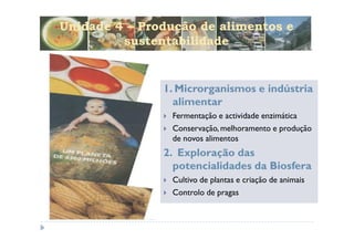 Unidade 4 – Produção de alimentos e
         sustentabilidade


               1. Microrganismos e indústria
                 alimentar
                Fermentação e actividade enzimática
                Conservação, melhoramento e produção
                de novos alimentos
               2. Exploração das
                 potencialidades da Biosfera
                Cultivo de plantas e criação de animais
                Controlo de pragas
 