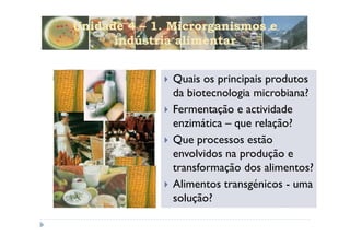 Unidade 4 – 1. Microrganismos e
      indústria alimentar


               Quais os principais produtos
               da biotecnologia microbiana?
               Fermentação e actividade
               enzimática – que relação?
               Que processos estão
               envolvidos na produção e
               transformação dos alimentos?
               Alimentos transgénicos - uma
               solução?
 