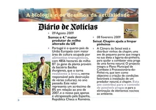 A biologia e os desafios da actualidade


          09 Agosto 2009
        Somos o 4.º maior                08 Fevereiro 2009
          produtor de milho            Seixal. Chapim ajuda a limpar
          alterado da UE                 pinheiros
          Portugal é o quarto país da    A Câmara do Seixal está a
          União Europeia com maior       distribuir ninhos de chapim, uma
          área de cultura ocupada por    ave de pequeno porte que integra
          alimentos transgénicos,        na sua dieta a lagarta-do-pinheiro,
          com 4856 hectares de milho     para ajudar a combater esta praga
          BT (o gene da planta provém    de uma forma natural. O projecto
          da bactéria Bacillus           integra o Plano Municipal de
          thurigiensis, que o torna      Combate à Processionária-do-
          resistente à broca, verme      Pinhei-ro, que tem como
          responsável pela destruição    objectivo a criação de condições
          de várias culturas), no ano    favoráveis à instalação de um
                                         predador natural, o chapim. Esta
          passado. Este valor            ave contribui para o controlo
          representa um acréscimo de     de possíveis pragas e para a
          8% em relação ao ano de        eliminação de elementos nocivos
          2007, e o nosso país apenas    ao ambiente.
          é ultrapassado pela Espanha,
          República Checa e Roménia.
 