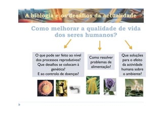A biologia e os desafios da actualidade

  Como melhorar a qualidade de vida
        dos seres humanos?


   O que pode ser feito ao nível                   Que soluções
                                   Como resolver
   dos processos reprodutivos?                      para o efeito
                                   problemas de
    Que desafios se colocam à                      da actividade
                                    alimentação?
            genética?                              humana sobre
    E ao controlo de doenças?                       o ambiente?
 
