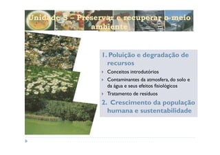 Unidade 5 – Preservar e recuperar o meio
               ambiente


                  1. Poluição e degradação de
                    recursos
                   Conceitos introdutórios
                   Contaminantes da atmosfera, do solo e
                   da água e seus efeitos fisiológicos
                   Tratamento de resíduos
                  2. Crescimento da população
                    humana e sustentabilidade
 