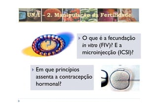 UN.1 – 2. Manipulação da Fertilidade



                     O que é a fecundação
                     in vitro (FIV)? E a
                     microinjecção (ICSI)?

   Em que princípios
   assenta a contracepção
   hormonal?
 