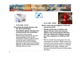 A biologia e os desafios da actualidade




                                             06-05-2008 - 08:00h
  29-05-2008 - 09:43h                     60 por cento dos portugueses ainda não
Procriação Assistida: Centros vão            usa preservativo
  dar apoio psicológico                      Estudo revela que, no último ano,
  Só poderão aplicar técnicas com            apenas 9,6 por cento dos homens
  consentimento dos envolvidos               utilizou este contraceptivo. Homens
  Os centros de Procriação                   têm, em média oito relações sexuais
  Medicamente Assistida irão garantir        por mês, enquanto as mulheres têm
  apoio psicológico, terão de ser            sete
  certificados e apenas poderão aplicar
  as técnicas após consentimento             Mais de metade dos portugueses não usou
  informado escrito dos envolvidos,          preservativo na primeira relação sexual com
  segundo um documento do Conselho           o parceiro mais recente, revela um inquérito
  Nacional da Procriação Medicamento         aos «Comportamentos sexuais e a infecção
  Assistida, informa a Lusa.                 VIH/SIDA em Portugal», realizado pelo
                                             Instituto de Ciências Sociais da Universidade
                                             de Lisboa.
 