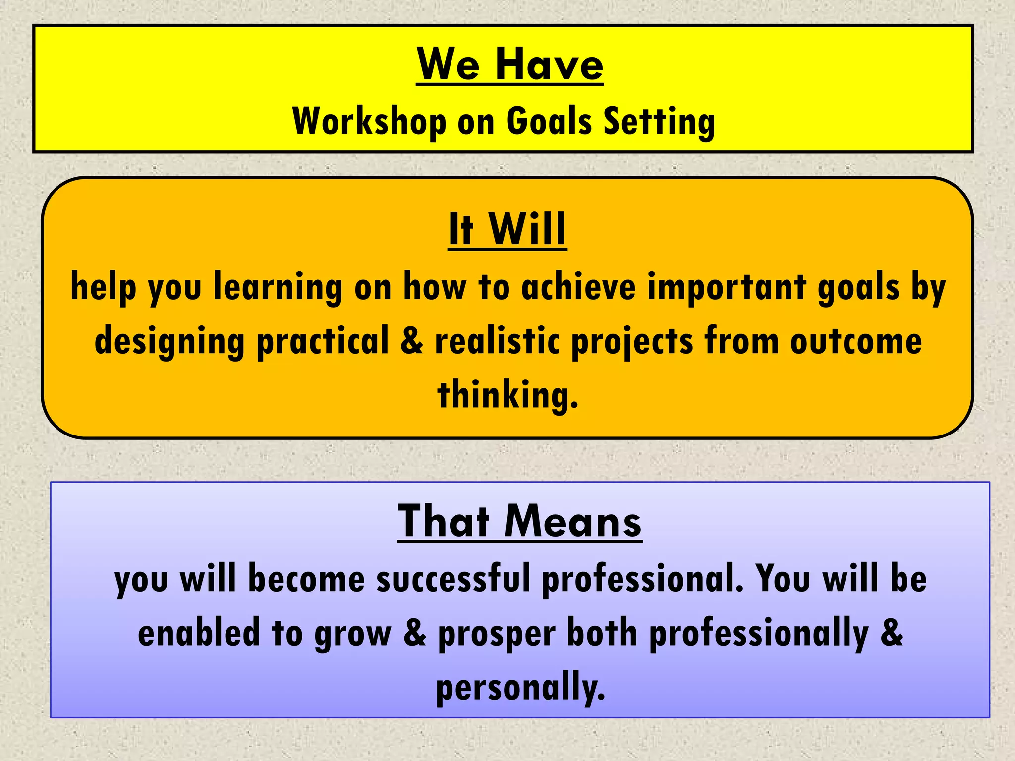 We Have
             Workshop on Goals Setting

                       It Will
help you learning on how to achieve important goals by
 designing practical & realistic projects from outcome
                       thinking.

                    That Means
  you will become successful professional. You will be
   enabled to grow & prosper both professionally &
                      personally.
 