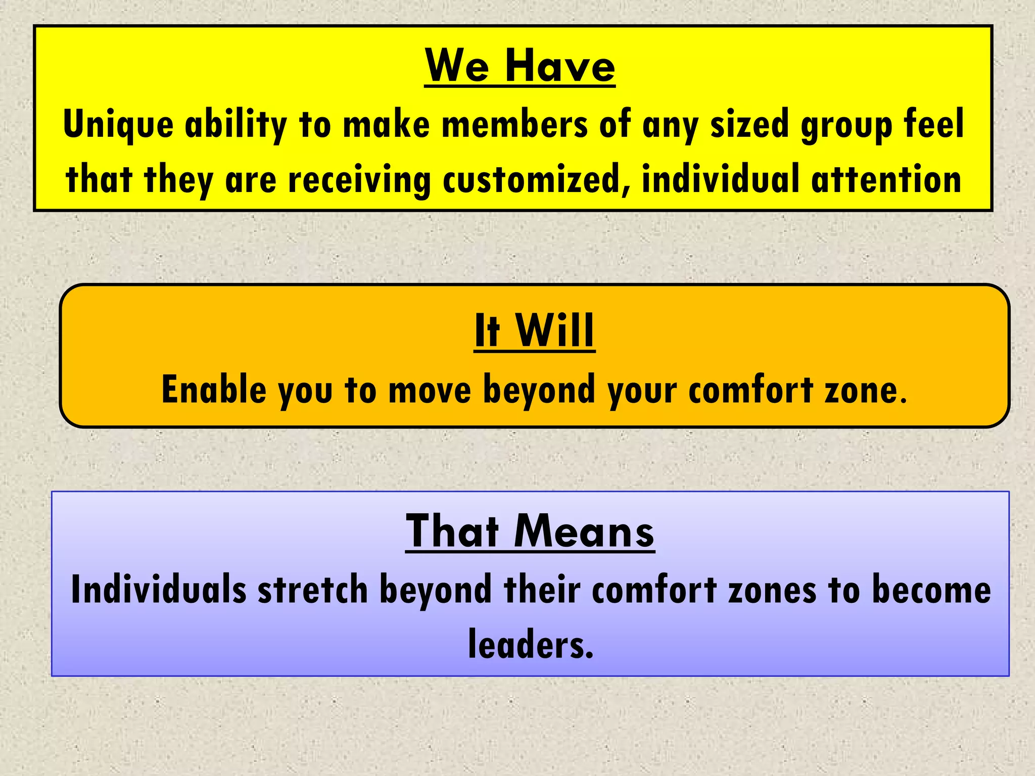We Have
Unique ability to make members of any sized group feel
that they are receiving customized, individual attention


                         It Will
      Enable you to move beyond your comfort zone.


                     That Means
Individuals stretch beyond their comfort zones to become
                         leaders.
 