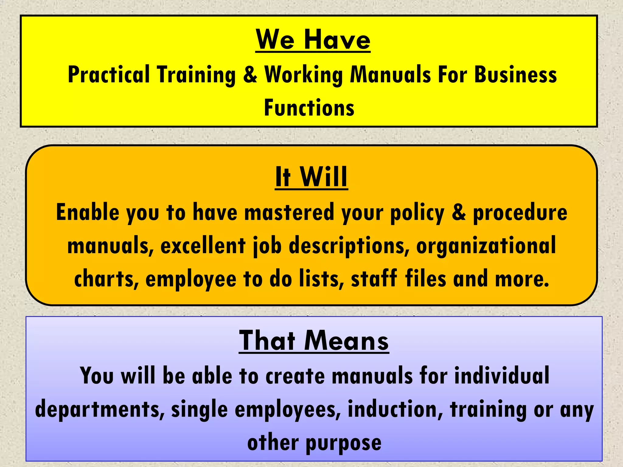 We Have
   Practical Training & Working Manuals For Business
                        Functions

                        It Will
  Enable you to have mastered your policy & procedure
   manuals, excellent job descriptions, organizational
    charts, employee to do lists, staff files and more.

                    That Means
    You will be able to create manuals for individual
departments, single employees, induction, training or any
                      other purpose
 