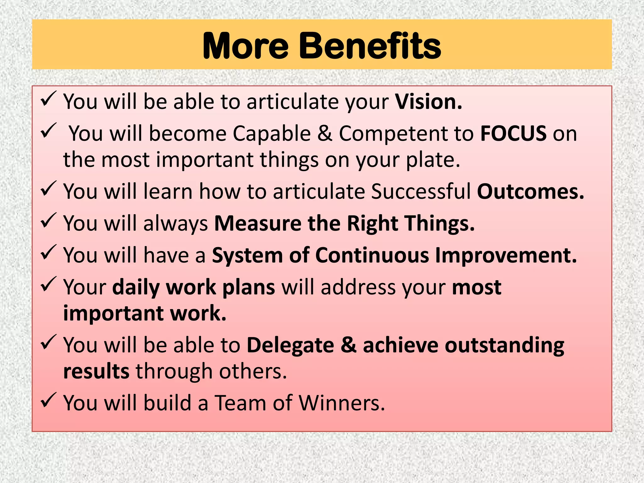 More Benefits
 You will be able to articulate your Vision.
 You will become Capable & Competent to FOCUS on
  the most important things on your plate.
 You will learn how to articulate Successful Outcomes.
 You will always Measure the Right Things.
 You will have a System of Continuous Improvement.
 Your daily work plans will address your most
  important work.
 You will be able to Delegate & achieve outstanding
  results through others.
 You will build a Team of Winners.
 