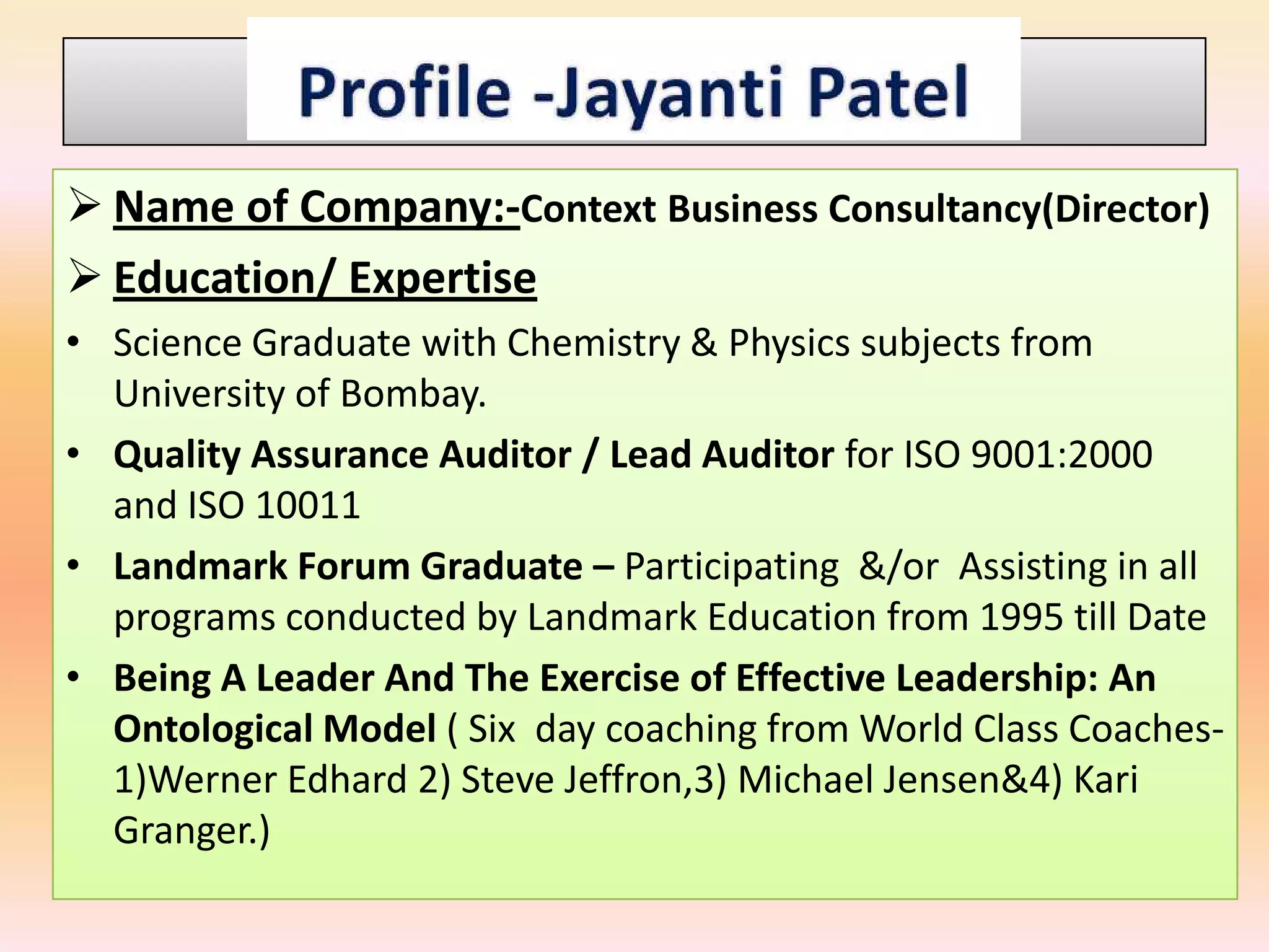  Name of Company:-Context Business Consultancy(Director)
 Education/ Expertise
• Science Graduate with Chemistry & Physics subjects from
  University of Bombay.
• Quality Assurance Auditor / Lead Auditor for ISO 9001:2000
  and ISO 10011
• Landmark Forum Graduate – Participating &/or Assisting in all
  programs conducted by Landmark Education from 1995 till Date
• Being A Leader And The Exercise of Effective Leadership: An
  Ontological Model ( Six day coaching from World Class Coaches--
  1)Werner Edhard 2) Steve Jeffron,3) Michael Jensen&4) Kari
  Granger.)
 