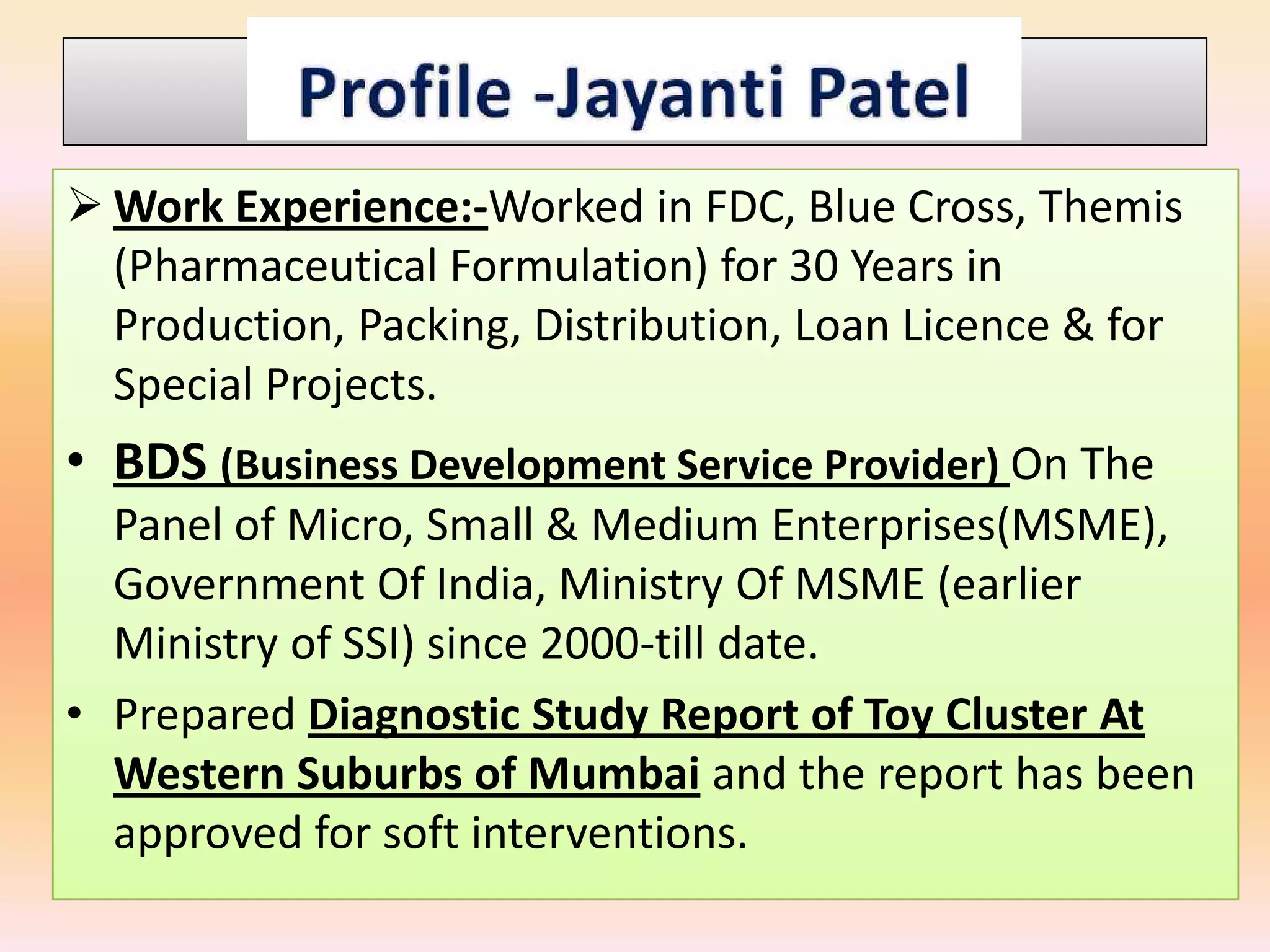  Work Experience:-Worked in FDC, Blue Cross, Themis
  (Pharmaceutical Formulation) for 30 Years in
  Production, Packing, Distribution, Loan Licence & for
  Special Projects.
• BDS (Business Development Service Provider) On The
  Panel of Micro, Small & Medium Enterprises(MSME),
  Government Of India, Ministry Of MSME (earlier
  Ministry of SSI) since 2000-till date.
• Prepared Diagnostic Study Report of Toy Cluster At
  Western Suburbs of Mumbai and the report has been
  approved for soft interventions.
 