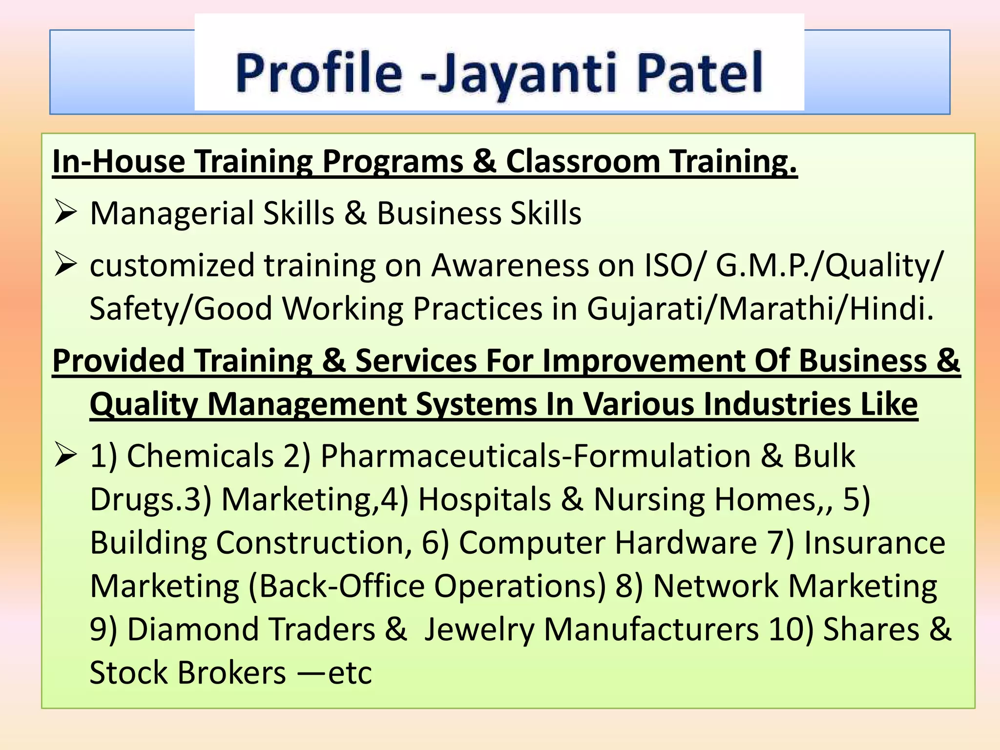 In-House Training Programs & Classroom Training.
 Managerial Skills & Business Skills
 customized training on Awareness on ISO/ G.M.P./Quality/
   Safety/Good Working Practices in Gujarati/Marathi/Hindi.
Provided Training & Services For Improvement Of Business &
   Quality Management Systems In Various Industries Like
 1) Chemicals 2) Pharmaceuticals-Formulation & Bulk
   Drugs.3) Marketing,4) Hospitals & Nursing Homes,, 5)
   Building Construction, 6) Computer Hardware 7) Insurance
   Marketing (Back-Office Operations) 8) Network Marketing
   9) Diamond Traders & Jewelry Manufacturers 10) Shares &
   Stock Brokers —etc
 